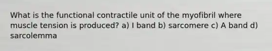 What is the functional contractile unit of the myofibril where muscle tension is produced? a) I band b) sarcomere c) A band d) sarcolemma