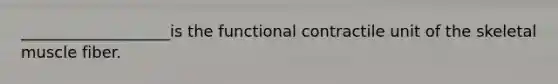 ___________________is the functional contractile unit of the skeletal muscle fiber.