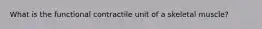 What is the functional contractile unit of a skeletal muscle?