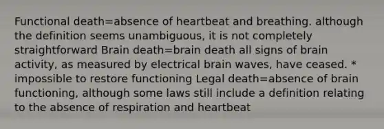 Functional death=absence of heartbeat and breathing. although the definition seems unambiguous, it is not completely straightforward Brain death=brain death all signs of brain activity, as measured by electrical brain waves, have ceased. * impossible to restore functioning Legal death=absence of brain functioning, although some laws still include a definition relating to the absence of respiration and heartbeat