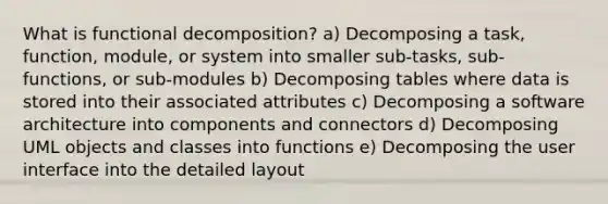 What is functional decomposition? a) Decomposing a task, function, module, or system into smaller sub-tasks, sub-functions, or sub-modules b) Decomposing tables where data is stored into their associated attributes c) Decomposing a software architecture into components and connectors d) Decomposing UML objects and classes into functions e) Decomposing the user interface into the detailed layout