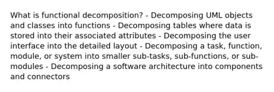 What is functional decomposition? - Decomposing UML objects and classes into functions - Decomposing tables where data is stored into their associated attributes - Decomposing the user interface into the detailed layout - Decomposing a task, function, module, or system into smaller sub-tasks, sub-functions, or sub-modules - Decomposing a software architecture into components and connectors