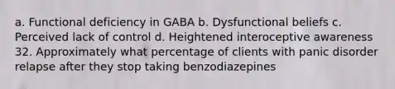 a. Functional deficiency in GABA b. Dysfunctional beliefs c. Perceived lack of control d. Heightened interoceptive awareness 32. Approximately what percentage of clients with panic disorder relapse after they stop taking benzodiazepines