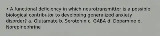 • A functional deficiency in which neurotransmitter is a possible biological contributor to developing generalized anxiety disorder? a. Glutamate b. Serotonin c. GABA d. Dopamine e. Norepinephrine