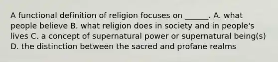 A functional definition of religion focuses on ______. A. what people believe B. what religion does in society and in people's lives C. a concept of supernatural power or supernatural being(s) D. the distinction between the sacred and profane realms