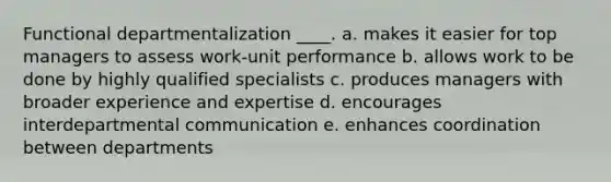 Functional departmentalization ____. a. makes it easier for top managers to assess work-unit performance b. allows work to be done by highly qualified specialists c. produces managers with broader experience and expertise d. encourages interdepartmental communication e. enhances coordination between departments