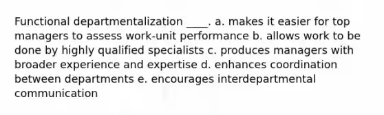 Functional departmentalization ____. a. makes it easier for top managers to assess work-unit performance b. allows work to be done by highly qualified specialists c. produces managers with broader experience and expertise d. enhances coordination between departments e. encourages interdepartmental communication