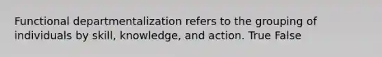 Functional departmentalization refers to the grouping of individuals by skill, knowledge, and action. True False