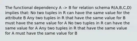 The functional dependency A -> B for relation schema R(A,B,C,D) implies that: No two tuples in R can have the same value for the attribute B Any two tuples in R that have the same value for B must have the same value for A No two tuples in R can have the same value for A Any two tuples in R that have the same value for A must have the same value for B