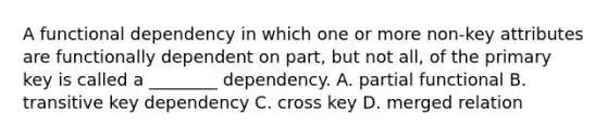 A functional dependency in which one or more non-key attributes are functionally dependent on part, but not all, of the primary key is called a ________ dependency. A. partial functional B. transitive key dependency C. cross key D. merged relation