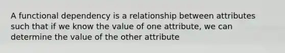 A functional dependency is a relationship between attributes such that if we know the value of one attribute, we can determine the value of the other attribute