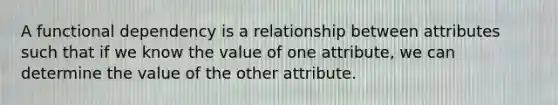 A functional dependency is a relationship between attributes such that if we know the value of one attribute, we can determine the value of the other attribute.