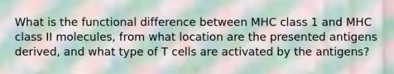 What is the functional difference between MHC class 1 and MHC class II molecules, from what location are the presented antigens derived, and what type of T cells are activated by the antigens?