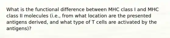 What is the functional difference between MHC class I and MHC class II molecules (i.e., from what location are the presented antigens derived, and what type of T cells are activated by the antigens)?