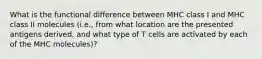 What is the functional difference between MHC class I and MHC class II molecules (i.e., from what location are the presented antigens derived, and what type of T cells are activated by each of the MHC molecules)?