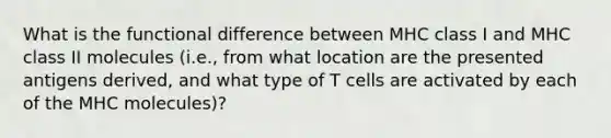 What is the functional difference between MHC class I and MHC class II molecules (i.e., from what location are the presented antigens derived, and what type of T cells are activated by each of the MHC molecules)?