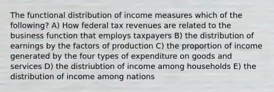 The functional distribution of income measures which of the following? A) How federal tax revenues are related to the business function that employs taxpayers B) the distribution of earnings by the factors of production C) the proportion of income generated by the four types of expenditure on goods and services D) the distriubtion of income among households E) the distribution of income among nations