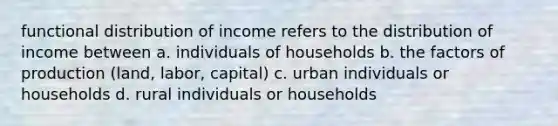 functional distribution of income refers to the distribution of income between a. individuals of households b. the factors of production (land, labor, capital) c. urban individuals or households d. rural individuals or households