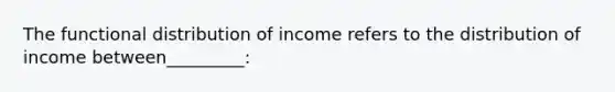 The functional distribution of income refers to the distribution of income between_________: