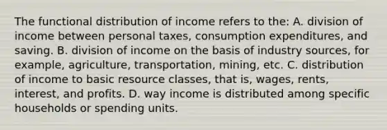 The functional distribution of income refers to the: A. division of income between personal taxes, consumption expenditures, and saving. B. division of income on the basis of industry sources, for example, agriculture, transportation, mining, etc. C. distribution of income to basic resource classes, that is, wages, rents, interest, and profits. D. way income is distributed among specific households or spending units.