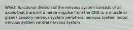 Which functional division of the nervous system consists of all axons that transmit a nerve impulse from the CNS to a muscle or gland? sensory nervous system peripheral nervous system motor nervous system central nervous system