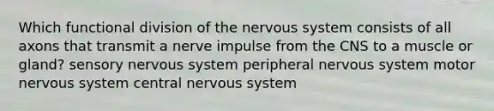 Which functional division of the nervous system consists of all axons that transmit a nerve impulse from the CNS to a muscle or gland? sensory nervous system peripheral nervous system motor nervous system central nervous system