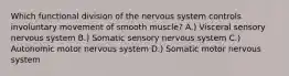 Which functional division of the nervous system controls involuntary movement of smooth muscle? A.) Visceral sensory nervous system B.) Somatic sensory nervous system C.) Autonomic motor nervous system D.) Somatic motor nervous system