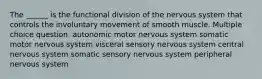 The ______ is the functional division of the nervous system that controls the involuntary movement of smooth muscle. Multiple choice question. autonomic motor nervous system somatic motor nervous system visceral sensory nervous system central nervous system somatic sensory nervous system peripheral nervous system