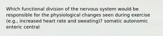 Which functional division of the nervous system would be responsible for the physiological changes seen during exercise (e.g., increased heart rate and sweating)? somatic autonomic enteric central