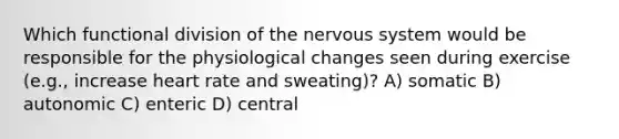 Which functional division of the <a href='https://www.questionai.com/knowledge/kThdVqrsqy-nervous-system' class='anchor-knowledge'>nervous system</a> would be responsible for the physiological changes seen during exercise (e.g., increase heart rate and sweating)? A) somatic B) autonomic C) enteric D) central