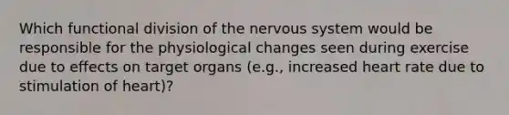 Which functional division of the nervous system would be responsible for the physiological changes seen during exercise due to effects on target organs (e.g., increased heart rate due to stimulation of heart)?