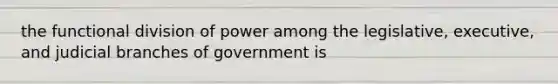 the functional division of power among the legislative, executive, and judicial branches of government is