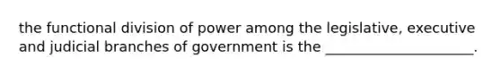 the functional division of power among the legislative, executive and judicial branches of government is the _____________________.