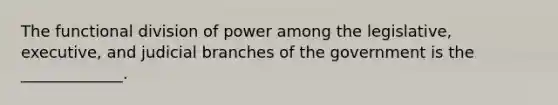 The functional division of power among the legislative, executive, and judicial branches of the government is the _____________.