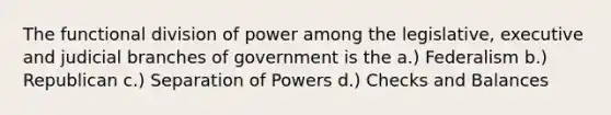 The functional division of power among the legislative, executive and judicial branches of government is the a.) Federalism b.) Republican c.) Separation of Powers d.) Checks and Balances