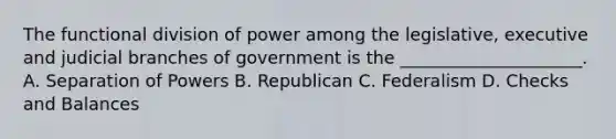 The functional division of power among the legislative, executive and judicial branches of government is the _____________________. A. Separation of Powers B. Republican C. Federalism D. Checks and Balances