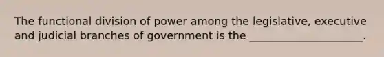 The functional division of power among the legislative, executive and judicial branches of government is the _____________________.