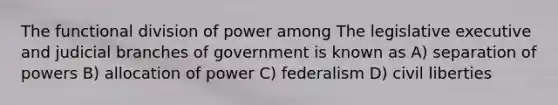 The functional division of power among The legislative executive and judicial branches of government is known as A) separation of powers B) allocation of power C) federalism D) civil liberties