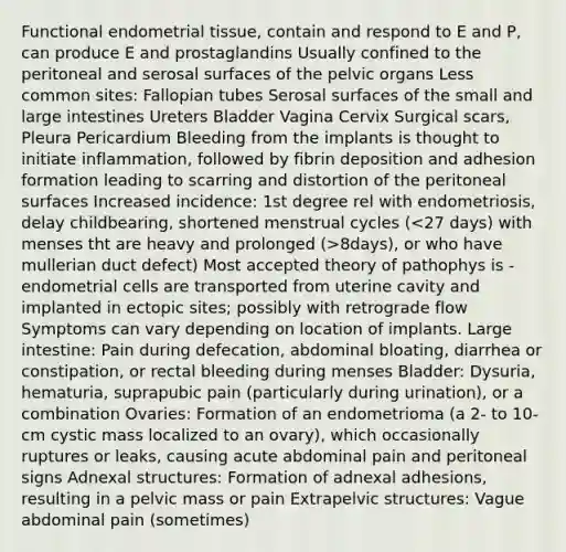 Functional endometrial tissue, contain and respond to E and P, can produce E and prostaglandins Usually confined to the peritoneal and serosal surfaces of the pelvic organs Less common sites: Fallopian tubes Serosal surfaces of the small and large intestines Ureters Bladder Vagina Cervix Surgical scars, Pleura Pericardium Bleeding from the implants is thought to initiate inflammation, followed by fibrin deposition and adhesion formation leading to scarring and distortion of the peritoneal surfaces Increased incidence: 1st degree rel with endometriosis, delay childbearing, shortened menstrual cycles ( 8days), or who have mullerian duct defect) Most accepted theory of pathophys is - endometrial cells are transported from uterine cavity and implanted in ectopic sites; possibly with retrograde flow Symptoms can vary depending on location of implants. Large intestine: Pain during defecation, abdominal bloating, diarrhea or constipation, or rectal bleeding during menses Bladder: Dysuria, hematuria, suprapubic pain (particularly during urination), or a combination Ovaries: Formation of an endometrioma (a 2- to 10-cm cystic mass localized to an ovary), which occasionally ruptures or leaks, causing acute abdominal pain and peritoneal signs Adnexal structures: Formation of adnexal adhesions, resulting in a pelvic mass or pain Extrapelvic structures: Vague abdominal pain (sometimes)