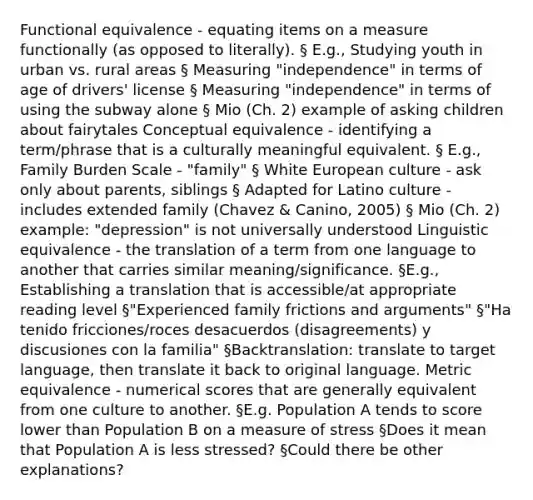 Functional equivalence - equating items on a measure functionally (as opposed to literally). § E.g., Studying youth in urban vs. rural areas § Measuring "independence" in terms of age of drivers' license § Measuring "independence" in terms of using the subway alone § Mio (Ch. 2) example of asking children about fairytales Conceptual equivalence - identifying a term/phrase that is a culturally meaningful equivalent. § E.g., Family Burden Scale - "family" § White European culture - ask only about parents, siblings § Adapted for Latino culture - includes extended family (Chavez & Canino, 2005) § Mio (Ch. 2) example: "depression" is not universally understood Linguistic equivalence - the translation of a term from one language to another that carries similar meaning/significance. §E.g., Establishing a translation that is accessible/at appropriate reading level §"Experienced family frictions and arguments" §"Ha tenido fricciones/roces desacuerdos (disagreements) y discusiones con la familia" §Backtranslation: translate to target language, then translate it back to original language. Metric equivalence - numerical scores that are generally equivalent from one culture to another. §E.g. Population A tends to score lower than Population B on a measure of stress §Does it mean that Population A is less stressed? §Could there be other explanations?