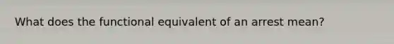 What does the functional equivalent of an arrest mean?