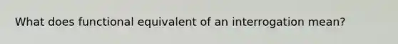 What does functional equivalent of an interrogation mean?