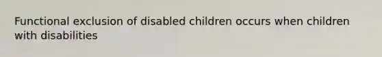 Functional exclusion of disabled children occurs when children with disabilities