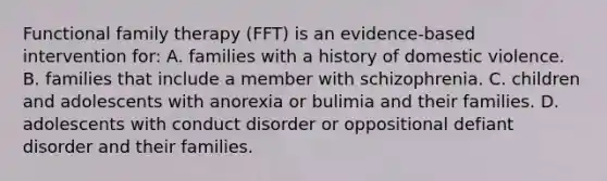 Functional family therapy (FFT) is an evidence-based intervention for: A. families with a history of domestic violence. B. families that include a member with schizophrenia. C. children and adolescents with anorexia or bulimia and their families. D. adolescents with conduct disorder or oppositional defiant disorder and their families.