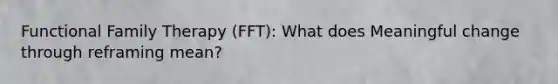 Functional Family Therapy (FFT): What does Meaningful change through reframing mean?