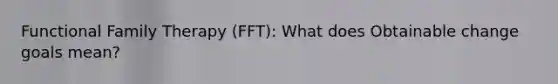 Functional Family Therapy (FFT): What does Obtainable change goals mean?