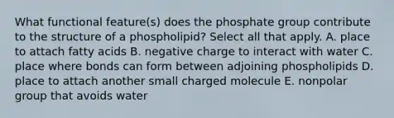 What functional feature(s) does the phosphate group contribute to the structure of a phospholipid? Select all that apply. A. place to attach fatty acids B. negative charge to interact with water C. place where bonds can form between adjoining phospholipids D. place to attach another small charged molecule E. nonpolar group that avoids water