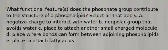 What functional feature(s) does the phosphate group contribute to the structure of a phospholipid? Select all that apply. a. negative charge to interact with water b. nonpolar group that avoids water c. place to attach another small charged molecule d. place where bonds can form between adjoining phospholipids e. place to attach fatty acids