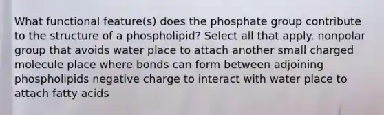 What functional feature(s) does the phosphate group contribute to the structure of a phospholipid? Select all that apply. nonpolar group that avoids water place to attach another small charged molecule place where bonds can form between adjoining phospholipids negative charge to interact with water place to attach fatty acids