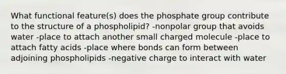 What functional feature(s) does the phosphate group contribute to the structure of a phospholipid? -nonpolar group that avoids water -place to attach another small charged molecule -place to attach fatty acids -place where bonds can form between adjoining phospholipids -negative charge to interact with water